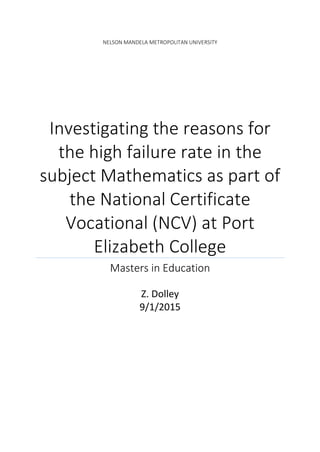 NELSON MANDELA METROPOLITAN UNIVERSITY
Investigating the reasons for
the high failure rate in the
subject Mathematics as part of
the National Certificate
Vocational (NCV) at Port
Elizabeth College
Masters in Education
Z. Dolley
9/1/2015
 