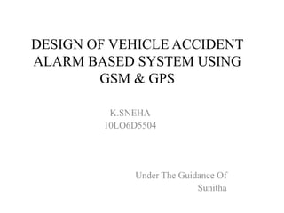 DESIGN OF VEHICLE ACCIDENT
ALARM BASED SYSTEM USING
        GSM & GPS

         K.SNEHA
        10LO6D5504




             Under The Guidance Of
                           Sunitha
 