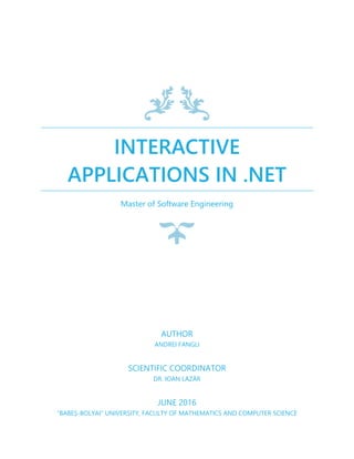INTERACTIVE
APPLICATIONS IN .NET
Master of Software Engineering
AUTHOR
ANDREI FANGLI
SCIENTIFIC COORDINATOR
DR. IOAN LAZĂR
JUNE 2016
"BABEȘ-BOLYAI" UNIVERSITY, FACULTY OF MATHEMATICS AND COMPUTER SCIENCE
 