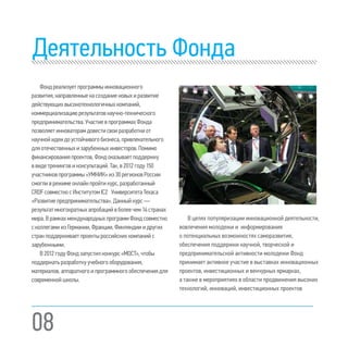 08
Деятельность Фонда
Фондреализуетпрограммыинновационного
развития,направленныенасозданиеновыхиразвитие
действующихвысокотехнологичныхкомпаний,
коммерциализациюрезультатовнаучно-технического
предпринимательства.УчастиевпрограммахФонда
позволяетинноваторамдовестисвоиразработкиот
научнойидеидоустойчивогобизнеса,привлекательного
дляотечественныхизарубежныхинвесторов.Помимо
финансированияпроектов,Фондоказываетподдержку
ввидетренинговиконсультаций.Так,в2012году150
участниковпрограммы«УМНИК»из30регионовРоссии
смогливрежимеонлайнпройтикурс,разработанный
CRDFсовместносИнститутомIC2 УниверситетаТехаса
«Развитиепредпринимательства».Данныйкурс—
результатмногократныхапробацийвболеечем14странах
мира.ВрамкахмеждународныхпрограммФондсовместно
сколлегамиизГермании,Франции,Финляндииидругих
странподдерживаетпроектыроссийскихкомпанийс
зарубежными.
В2012годуФондзапустилконкурс«МОСТ»,чтобы
поддержатьразработкуучебногооборудования,
материалов,аппаратногоипрограммногообеспечения для
современнойшколы.
В целях популяризации инновационной деятельности,
вовлечения молодежи и информирования
о потенциальных возможностях саморазвития,
обеспечения поддержки научной, творческой и
предпринимательской активности молодежи Фонд
принимает активное участие в выставках инновационных
проектов, инвестиционных и венчурных ярмарках,
а также в мероприятиях в области продвижения высоких
технологий, инноваций, инвестиционных проектов
 