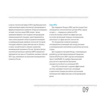 09
в научно-технической сфере. В 2012 году Фонд выступил
соорганизатором первого московского международного
форума инновационного развития «Открытые инновации»,
который посетило свыше 5000 человек. Целью
проведения форума стало создание международной
коммуникационной площадки, ориентированной на
поиск новых решений в области развития инноваций
и коммерциализации новейших технологий. На одной
площадке собрались представители власти, бизнеса
и науки, чья деятельность связана с развитием
инновационной экономики в России. Эксперты Центра
изучения региональных проблем (ЦИРП) определили
мероприятие как одно из 10 наиболее значимых событий
2012 года, повлиявших на улучшение инновационного
климата в России.
Союз ИТЦ
При поддержке Фонда в 2000 году был создан Союз
инновационно-технологических центров (ИТЦ), задача
которого — поддержка и развитие ИТЦ
в качестве базовых элементов инфраструктуры
на основе организаций, ведущих инновационную
деятельность в сфере высоких технологий.
Это объединение позволяет развивать
кооперационное взаимодействие между центрами
и инновационными компаниями из различных регионов
страны.
Для поддержки программ Фонда, стимулирующих
разработку экспортоориентированной продукции,
Союзом ИТЦ России в 2007 году был инициирован
проект Gate2RuBIN. Он одобрен Еврокомиссией
для участия в европейской Программе
конкурентоспособности и инноваций (CIP).
Союз ИТЦ способствует созданию эффективной
системы трансфера технологий и инноваций
и укреплению позиции российских организаций
инновационной инфраструктуры на международном
рынке.
 