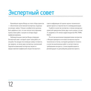 Экспертный совет
Важнейшая задача Фонда на этапе отбора проектов
— обеспечение качественной экспертизы поданных
на конкурс заявок. Ученые и изобретатели должны
быть уверены в том, что они получат всестороннюю
оценку своих работ, лучшие из которых будут
профинансированы.
Наблюдательным советом Фонда утвержден
Экспертный совет, который строит свою работу по
секциям. На каждую поступившую заявку готовится,
как правило, не менее двух экспертных заключений.
Задачей независимой экспертизы является
предоставление профильной секции Экспертного
совета информации об оценке научно-технического
уровня проекта и перспектив его коммерциализации.
К работе в качестве экспертов и членов конкурсных
комиссий привлечены более двух тысяч ученых, из них
31 академик и 35 членов-корреспондентов РАН, РАМН,
РАСХН.
По итогам выполнения предприятиями контрактов
с Фондом проводится итоговая экспертиза научно-
технических отчетов, в которой оценивается полнота
и качество выполненных работ и соответствие их
требованиям контракта, а также вырабатываются
рекомендации по дальнейшему развитию проекта.
12
 