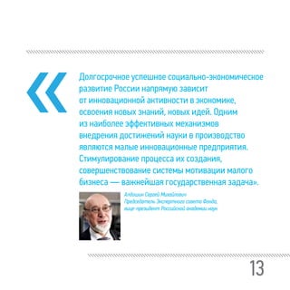 13
Долгосрочное успешное социально-экономическое
развитие России напрямую зависит
от инновационной активности в экономике,
освоения новых знаний, новых идей. Одним
из наиболее эффективных механизмов
внедрения достижений науки в производство
являются малые инновационные предприятия.
Стимулирование процесса их создания,
совершенствование системы мотивации малого
бизнеса — важнейшая государственная задача».
Алдошин Сергей Михайлович
Председатель Экспертного совета Фонда,
вице-президент Российской академии наук
 