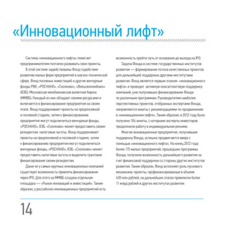 14
«Инновационный лифт»
Система«инновационноголифта»помогает
предпринимателямпоэтапноразвиватьсвоипроекты.
ВэтойсистемезадействованыФондсодействия
развитиюмалыхформпредприятийвнаучно-технической
сфере,Фондпосевныхинвестицийидругиевенчурные
фондыРВК,«РОСНАНО»,«Сколково»,«Внешэкономбанк»
(ВЭБ),Московскаямежбанковскаявалютнаябиржа
(ММВБ).Каждыйизнихобладаетсвоимиресурсамии
включаетсявфинансированиепредприятиянасвоем
этапе.Фондподдерживаетпроектынапредпосевной
ипосевнойстадиях,затемкфинансированию
предприятиямогутподключитьсявенчурныефонды,
«РОСНАНО»,ВЭБ.«Сколково»можетпредоставитьсвоим
резидентам налоговыельготы.Фондподдерживает
проектынапредпосевнойипосевнойстадиях,затем
кфинансированиюпредприятиямогутподключиться
венчурныефонды,«РОСНАНО»,ВЭБ.«Сколково»может
предоставитьналоговыельготыивыделитьгрантовое
финансированиесвоимрезидентам.
Даженеусамыхкрупныхинновационныхкомпаний
существуетвозможностьпривлечьфинансирование
черезIPO.ДляэтогонаММВБсозданаотдельная
площадка—«Рынокинновацийиинвестиций».Таким
образом,уроссийскихинновационныхпредприятий есть
возможность пройти путь отоснования до выхода наIPO.
Задача Фонда в системе государственных институтов
развития — формирование потока качественных проектов
для дальнейшей поддержки другими институтами
развития.Фондявляетсяпервымэтажом «инновационного
лифта» и проводит активнуюконсалтинговуюподдержку
компаний, уже получивших финансирование Фонда
по различным программам.Руководителям наиболее
перспективных проектов, отобранных экспертами Фонда,
направляются анкеты срекомендациями по продвижению
в «инновационном лифте».Таким образом, в 2012 годубыло
получено 104 анкеты, скоторыми эксперты инвесторов
продолжили работу в индивидуальном режиме.
Многие инновационные предприятия, получившие
поддержку Фонда, успешно продвигаются вверх с
помощью«инновационного лифта».На конец 2012 года
более 115 малых предприятий, прошедших программы
Фонда, получили возможность дальнейшего развития за
счетфинансовой поддержки со стороны других институтов
развития.Таким образом, Фонд исполняетроль пускового
механизма: проекты, профинансированные в объеме
450 млн рублей, на дальнейших этапах привлекли более
11 млрд рублей в других институтах развития.
 