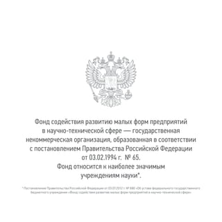 Фонд содействия развитию малых форм предприятий
в научно-технической сфере — государственная
некоммерческая организация, образованная в соответствии
с постановлением Правительства Российской Федерации
от 03.02.1994 г. № 65.
Фонд относится к наиболее значимым
учреждениям науки*.
* Постановление Правительства Российской Федерации от 03.07.2012 г. № 680 «Об уставе федерального государственного
бюджетного учреждения «Фонд содействия развитию малых форм предприятий в научно-технической сфере»
 