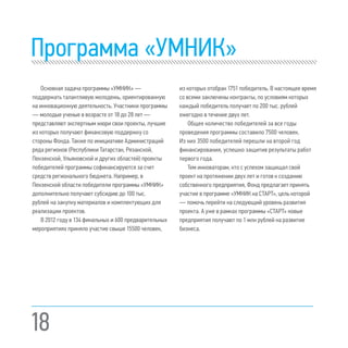 18
Программа «УМНИК»
Основная задача программы «УМНИК» —
поддержать талантливую молодежь, ориентированную
на инновационную деятельность. Участники программы
— молодые ученые в возрасте от 18 до 28 лет —
представляют экспертным жюри свои проекты, лучшие
из которых получают финансовую поддержку со
стороны Фонда. Также по инициативе Администраций
ряда регионов (Республики Татарстан, Рязанской,
Пензенской, Ульяновской и других областей) проекты
победителей программы софинансируются за счет
средств регионального бюджета. Например, в
Пензенской области победители программы «УМНИК»
дополнительно получают субсидию до 100 тыс.
рублей на закупку материалов и комплектующих для
реализации проектов.
В 2012 году в 134 финальных и 600 предварительных
мероприятиях приняло участие свыше 15500 человек,
из которых отобран 1751 победитель. В настоящее время
со всеми заключены контракты, по условиям которых
каждый победитель получает по 200 тыс. рублей
ежегодно в течение двух лет.
Общее количество победителей за все годы
проведения программы составило 7500 человек.
Из них 3500 победителей перешли на второй год
финансирования, успешно защитив результаты работ
первого года.
Тем инноваторам, кто с успехом защищал свой
проект на протяжении двух лет и готов к созданию
собственного предприятия, Фонд предлагает принять
участие в программе «УМНИК на СТАРТ», цель которой
— помочь перейти на следующий уровень развития
проекта. А уже в рамках программы «СТАРТ» новые
предприятия получают по 1 млн рублей на развитие
бизнеса.
 