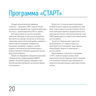 20
Программа «СТАРТ»
Государственный механизм поддержки
стартапов — программа «СТАРТ» помогает малым
инновационным предприятиям, созданным менее двух
лет назад, с годовой выручкой до 300 тыс. рублей.
Для подачи заявки на участие в программе
заявителю необходимо создать малое предприятие.
Каж-дое из них проходит экспертизу по нескольким
параметрам: научно-технический уровень разработки,
перспективность внедрения, коммерческая
реализация создаваемого продукта, наличие
кадрового потенциала для выполнения проекта.
Оценкой занимаются эксперты, выдающиеся ученые,
представители бизнеса.
Первый этап. Предприятие-победитель подписывает
с Фондом контракт на финансирование НИОКР в
размере 1 млн рублей и доводит имеющуюся у него
интеллектуальную собственность до опытного образца
или технологии.
Второй этап. В случае успешного выполнения
условий контракта первого года предприятие снова
может подать заявку на участие в конкурсе. На этом
этапе необходимо привлечь к разработкам частного
инвестора или вложить собственные средства, тогда
НИОКР финансируется на паритетной основе объемом
до 2 млн рублей.
Третий этап. Предполагается паритетное
финансирование, но с каждой стороны оно
увеличивается до 3 млн рублей. Таким образом,
полный бюджет проекта по линии Фонда —
до 6 млн рублей.
Финансирование, полученное по программе
«СТАРТ», помогает наладить выпуск новой
высокотехнологичной продукции. Далее у компании
есть возможность привлечь (при необходимости)
средства от венчурных фондов, инвесторов и бизнес-
ангелов.
 