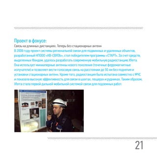 21
Проект в фокусе:
Связь на длинных дистанциях. Теперь без стационарных антенн
В 2008 году проект системы региональной связи для подвижных и удаленных объектов,
разработанный НПООО «КВ-СВЯЗЬ», стал победителем программы «СТАРТ». За счет средств,
выделенных Фондом, удалось разработать современную мобильную радиостанцию Xferra.
Она использует миниатюрные антенны нового поколения (точечные ферромагнитные
излучатели) и позволяет вести голосовую связь на расстоянии до 50 км без поднятия и
установки стационарных антенн. Кроме того, радиостанция была испытана совместно с МЧС
и показала высокую эффективность для связи в шахтах, пещерах и рудниках. Таким образом,
Xferra стала первой дальней мобильной системой связи для подземных работ.
 