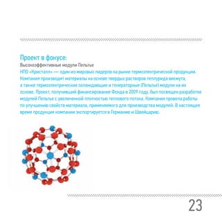 23
Проект в фокусе:
Высокоэффективные модули Пельтье
НПО «Кристалл» — один из мировых лидеров на рынке термоэлектрической продукции.
Компания производит материалы на основе твердых растворов теллурида висмута,
а также термоэлектрические охлаждающие и генераторные (Пельтье) модули на их
основе. Проект, получивший финансирование Фонда в 2009 году, был посвящен разработке
модулей Пельтье с увеличенной плотностью теплового потока. Компания провела работы
по улучшению свойств материала, применяемого для производства модулей. В настоящее
время продукция компании экспортируется в Германию и Швейцарию.
 