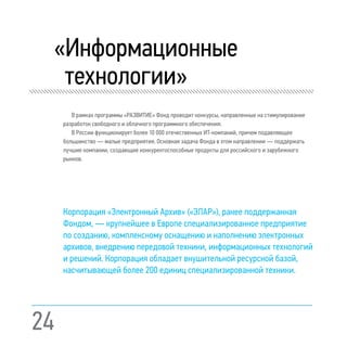 24
«Информационные
технологии»
В рамках программы «РАЗВИТИЕ» Фонд проводит конкурсы, направленные на стимулирование
разработок свободного и облачного программного обеспечения.
В России функционирует более 10 000 отечественных ИТ-компаний, причем подавляющее
большинство — малые предприятия. Основная задача Фонда в этом направлении — поддержать
лучшие компании, создающие конкурентоспособные продукты для российского и зарубежного
рынков.
Корпорация «Электронный Архив» («ЭЛАР»), ранее поддержанная
Фондом, — крупнейшее в Европе специализированное предприятие
по созданию, комплексному оснащению и наполнению электронных
архивов, внедрению передовой техники, информационных технологий
и решений. Корпорация обладает внушительной ресурсной базой,
насчитывающей более 200 единиц специализированной техники.
 