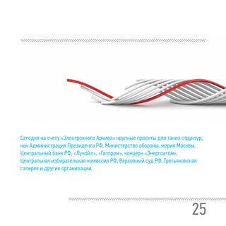 25
Сегодня на счету «Электронного Архива» крупные проекты для таких структур,
как Администрация Президента РФ, Министерство обороны, мэрия Москвы,
Центральный банк РФ, «Лукойл», «Газпром», концерн «Энергоатом»,
Центральная избирательная комиссия РФ, Верховный суд РФ, Третьяковская
галерея и другие организации.
 