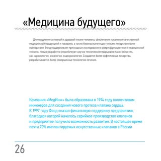 26
«Медицина будущего»
Для продления активной и здоровой жизни человека, обеспечения населения качественной
медицинской продукцией и товарами, а также безопасными и доступными лекарственными
препаратами Фонд поддерживает прикладные исследования в сфере фармацевтики и медицинской
техники. Новые разработки способствуют научно-техническим прорывам в таких областях,
как кардиология, онкология, эндокринология. Создаются более эффективные лекарства,
разрабатываются более совершенные технологии лечения.
Компания «МедИнж» была образована в 1994 году коллективом
инженеров для создания нового протеза клапана сердца.
В 1997 году Фонд оказал финансовую поддержку предприятию,
благодаря которой началось серийное производство клапанов
и предприятие получило возможность развития. В настоящее время
почти 70% имплантируемых искусственных клапанов в России
 