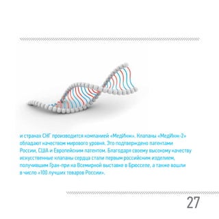 27
и странах СНГ производится компанией «МедИнж». Клапаны «МедИнж-2»
обладают качеством мирового уровня. Это подтверждено патентами
России, США и Европейским патентом. Благодаря своему высокому качеству
искусственные клапаны сердца стали первым российским изделием,
получившим Гран-при на Всемирной выставке в Брюсселе, а также вошли
в число «100 лучших товаров России».
 