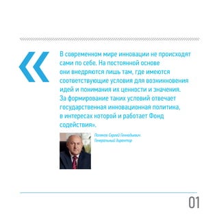 01
В современном мире инновации не происходят
сами по себе. На постоянной основе
они внедряются лишь там, где имеются
соответствующие условия для возникновения
идей и понимания их ценности и значения.
За формирование таких условий отвечает
государственная инновационная политика,
в интересах которой и работает Фонд
содействия».
Поляков Сергей Геннадьевич
Генеральный директор
 