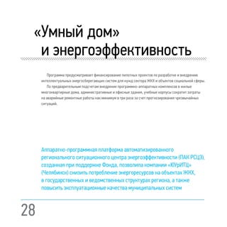 28
«Умный дом»
и энергоэффективность
Программа предусматривает финансирование пилотных проектов по разработке и внедрению
интеллектуальных энергосберегающих систем для нужд сектора ЖКХ и объектов социальной сферы.
По предварительным подсчетам внедрение программно-аппаратных комплексов в жилые
многоквартирные дома, административные и офисные здания, учебные корпусы сократит затраты
на аварийные ремонтные работы как минимум в три раза за счет прогнозирования чрезвычайных
ситуаций.
Аппаратно-программная платформа автоматизированного
регионального ситуационного центра энергоэффективности (ПАК РСЦЭ),
созданная при поддержке Фонда, позволила компании «ЮУрИТЦ»
(Челябинск) снизить потребление энергоресурсов на объектах ЖКХ,
в государственных и ведомственных структурах региона, а также
повысить эксплуатационные качества муниципальных систем
 