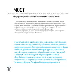 30
	 МOCT
«Модернизация oбразования cовременными технологиями»
В поддержку реализации комплексного инновационного решения «Современная школа»
Фонд реализует программу «Модернизация образования современными технологиями» (МОСТ).
Основная задача программы — стимулировать разработку инновационных технологий, учебного
оборудования, аппаратных и программных комплексов в области поддержки обучения
и обеспечения образовательного процесса и школьной инфраструктуры.
Решения, разработанные в рамках конкурса, помогут трансформировать учебный процесс,
а также повысить интерес учеников к образованию.
В настоящее время ведется работа по модернизации региональных
систем школьного образования. Существенное внимание уделяется
переоснащению школ. Закупается оборудование, пополняются фонды
библиотек, развивается школьная инфраструктура, повышается
квалификация руководителей общеобразовательных учреждений
и учителей. Также планируется модернизировать базовые
общеобразовательные учреждения путем осуществления мер,
направленных на энергосбережение в системе общего образования.
Во многих субъектах Российской Федерации принимаются
 