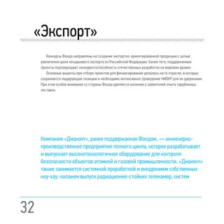 32
«Экспорт»
Конкурсы Фонда направлены на создание экспортно-ориентированной продукции с целью
увеличения доли несырьевого экспорта из Российской Федерации. Более того, поддержанные
проекты подтверждают конкурентоспособность отечественных разработок на мировом уровне.
Основные акценты при отборе проектов для финансирования делались на те отрасли, в которых
сохраняются лидирующие позиции и необходимо интенсивное проведение НИОКР для их удержания.
При этом особое внимание со стороны Фонда уделяется наличию у заявителей опыта зарубежных
поставок.
Компания «Диаконт», ранее поддержанная Фондом, — инженерно-
производственное предприятие полного цикла, которое разрабатывает
и выпускает высокотехнологичное оборудование для контроля
безопасности объектов атомной и газовой промышленности. «Диаконт»
также занимается системной проработкой и внедрением собственных
ноу-хау: налажен выпуск радиационно-стойких телекамер, систем
 