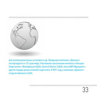33
для осмотра реакторных установок и др. Продукция компании «Диаконт»
экспортируется в 15 стран мира. Ключевыми заказчиками являются «Концерн
Энергоатом», Westinghouse (США), General Electric (США), Areva ANP (Франция) и
другие лидеры рынка атомной энергетики. В 2011 году у компании «Диаконт»
открылся филиал в США.
 