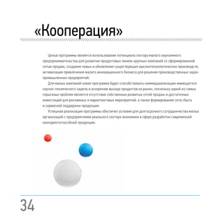 34
	 «Кооперация»
Целью программы является использование потенциала сектора малого наукоемкого
предпринимательства для развития продуктовых линеек крупных компаний со сформированной
сетью продаж, создание новых и обновление существующих высокотехнологических производств,
активизация привлечения малого инновационного бизнеса для решения производственных задач
промышленных предприятий.
Для малых компаний новая программа будет способствовать коммерциализации имеющегося
научно-технического задела и ускорению выхода продуктов на рынок, поскольку одной из самых
серьезных проблем является отсутствие собственных развитых сетей продаж и достаточных
инвестиций для рекламных и маркетинговых мероприятий, а также формирования сети сбыта
и сервисной поддержки продукции.
Успешная реализация программы обеспечит условия для долгосрочного сотрудничества малых
организаций с предприятиями реального сектора экономики в сфере разработки современной
конкурентоспособной продукции.
 