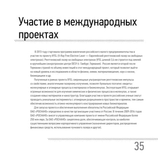 35
Участие в международных
проектах
В 2013 году стартовала программа вовлечения российского малого предпринимательства в
участие по проекту XFEL (X-Ray Free Electron Laser — Европейский рентгеновский лазер на свободных
электронах). Рентгеновский лазер на свободных электронах XFEL длиной 3,4 км строится под землей
в крупнейшем синхротронном центре DESY (г. Гамбург, Германия). Россия является второй после
Германии страной по объему инвестиций в этот международный проект, который позволит выйти
на новый уровень в исследованиях в области физики, химии, материаловедения, наук о жизни,
биомедицине и др.
Полученные в рамках проекта XFEL сверхмощные ультракороткие рентгеновские импульсы
со свойствами, аналогичными лазерному излучению, позволят буквально поэтапно «видеть»
молекулярные и атомарные процессы в материалах и биомолекулах. Эксплуатация XFEL открывает
огромные возможности для изучения химических и физических процессов в молекулах, а также
создания новых материалов и наноструктур. Благодаря участию в проекте российские ученые смогут
проводить уникальные эксперименты с атомарным разрешением в пространстве и времени, тем самым
обеспечив возможность атомно-молекулярного конструирования новых биоматериалов.
Для запуска проекта и обеспечения выполнения обязательств Российской Федерации
ОАО «РОСНАНО» определено в качестве организации-участника от России. В течение 2009-2016 годов
ОАО «РОСНАНО» внесет в управляющую компанию проекта от имени Российской Федерации более
250 млн евро. За ОАО «РОСНАНО» закреплена доля, обеспечивающая контроль за наиболее
существенными вопросами корпоративного управления (назначение директоров, распределение
финансовых средств, использование пучкового лазера и другое).
 