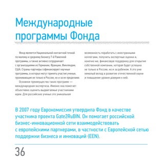 36
Международные
программы Фонда
Фонд является Национальной контактной точкой
по малому и среднему бизнесу 7-й Рамочной
программы, а также активно сотрудничает
с организациями из Германии, Франции, Финляндии,
США. Страны-партнеры софинансируют научные
программы, в которых могут принять участие ученые,
проживающие не только в России, но и за ее пределами.
Основное преимущество таких программ —
международная экспертиза. Именно она помогает
объективно оценить выдвигаемые участниками
идеи. Для российских ученых это уникальная
возможность поработать с иностранными
коллегами, получить экспертные оценки и,
конечно же, финансовую поддержку для открытия
собственной компании, которая будет успешна
не только в России, но и за рубежом. А это уже
немалый вклад в развитие отечественной науки
и повышение уровня доверия к ней.
В 2007 году Еврокомиссия утвердила Фонд в качестве
участника проекта Gate2RuBIN. Он помогает российской
бизнес-инновационной сети взаимодействовать
с европейскими партнерами, в частности с Европейской сетью
поддержки бизнеса и инноваций (EEN).
 