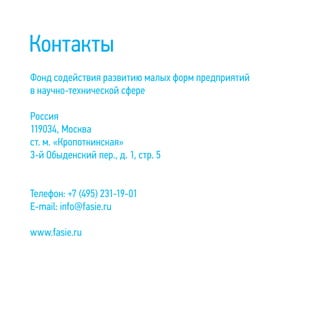 Контакты
Фонд содействия развитию малых форм предприятий
в научно-технической сфере
Россия
119034, Москва
ст. м. «Кропоткинская»
3-й Обыденский пер., д. 1, стр. 5
Телефон: +7 (495) 231-19-01
E-mail: info@fasie.ru
www.fasie.ru
 