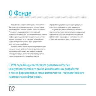 02
O Фонде
Разработка и внедрение передовых технологий —
факторы, определяющие лидерство государства на
мировой арене и высокий уровень жизни населения.
Реализовать выдающийся интеллектуальный
потенциал нашей страны, поддержать молодых ученых
и сформировать условия для внедрения результатов
научной деятельности — ключевые задачи Фонда
содействия развитию малых форм предприятий
в научно-технической сфере.
Фонд оказывает финансовую поддержку молодым
ученым и малым предприятиям, которые занимаются
научными разработками с высоким потенциалом
коммерциализации. Значимость такого содействия
трудно переоценить: это первый шаг на пути
от разработки до реализации, к успеху отдельно
взятого предприятия и государства в целом.
Результатами деятельности Фонда являются
постоянный рост количества малых инновационных
предприятий, создание новой интеллектуальной
собственности и расширение числа рабочих мест
в сфере высокотехнологичного производства.
С 1994 года Фонд способствует развитию в России
конкурентоспособного рынка инновационных разработок,
а также формированию механизмов частно-государственного
партнерства в сфере науки.
 