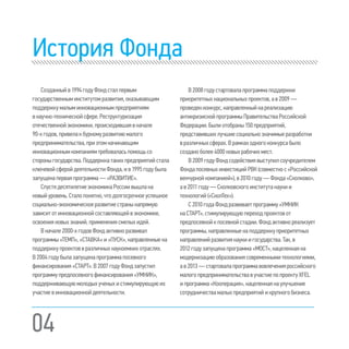 04
История Фонда
Созданныйв1994годуФондсталпервым
государственныминститутомразвития,оказывающим
поддержкумалым инновационнымпредприятиям
внаучно-техническойсфере.Реструктуризация
отечественнойэкономики,происходившаявначале
90-хгодов,привелакбурномуразвитиюмалого
предпринимательства,приэтомначинающим
инновационнымкомпаниямтребоваласьпомощьсо
стороныгосударства.Поддержкатакихпредприятий стала
ключевойсферойдеятельностиФонда,ив1995году была
запущенаперваяпрограмма—«РАЗВИТИЕ».
СпустядесятилетиеэкономикаРоссиивышлана
новыйуровень.Сталопонятно,чтодолгосрочноеуспешное
социально-экономическоеразвитиестранынапрямую
зависитотинновационнойсоставляющейвэкономике,
освоенияновыхзнаний,применениясмелыхидей.
Вначале2000-хгодовФондактивноразвивал
программы«ТЕМП»,«СТАВКА»и«ПУСК»,направленные на
поддержкупроектоввразличныхнаукоемкихотраслях.
В2004годубылазапущенапрограммапосевного
финансирования«СТАРТ».В2007годуФондзапустил
программупредпосевногофинансирования«УМНИК»,
поддерживающуюмолодыхученыхистимулирующуюих
участиевинновационнойдеятельности.
В 2008 году стартовала программа поддержки
приоритетных национальных проектов, а в 2009 —
проведен конкурс, направленный на реализацию
антикризисной программы Правительства Российской
Федерации.Были отобраны 150 предприятий,
представивших лучшие социально значимые разработки
в различных сферах.В рамках одного конкурса было
создано более 4000 новых рабочих мест.
В 2009 году Фонд содействия выступилсоучредителем
ФондапосевныхинвестицийРВК(совместнос«Российской
венчурной компанией»), в 2010 году — Фонда «Сколково»,
а в 2011 году — Сколковского института науки и
технологий («СколТех»).
С 2010 года Фонд развиваетпрограмму «УМНИК
на СТАРТ», стимулирующуюпереход проектов от
предпосевной к посевной стадии.Фонд активно реализует
программы, направленные на поддержку приоритетных
направлений развития науки и государства.Так, в
2012 году запущена программа «МОСТ», нацеленнаяна
модернизациюобразованиясовременными технологиями,
а в 2013 — стартовала программа вовлечения российского
малого предпринимательства в участие по проекту XFEL
и программа «Кооперация», нацеленная на улучшение
сотрудничества малых предприятий и крупного бизнеса.
 