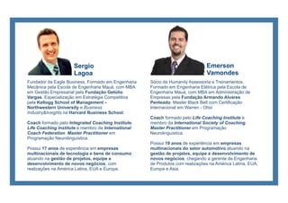 Sócio da Humanity Assessoria e Treinamentos.
Formado em Engenharia Elétrica pela Escola de
Engenharia Mauá, com MBA em Administração de
Empresas pela Fundação Armando Alvares
Penteado. Master Black Belt com Certificação
Internacional em Warren - Ohio
Coach formado pelo Life Coaching Institute e
membro da International Society of Coaching.
Master Practitioner em Programação
Neurolinguística.
Possui 19 anos de experiência em empresas
multinacionais do setor automotivo atuando na
gestão de projetos, equipe e desenvolvimento de
novos negócios, chegando a gerente de Engenharia
de Produtos com realizações na América Latina, EUA,
Europa e Asia.
Sergio
Lagoa
Fundador da Eagle Business. Formado em Engenharia
Mecânica pela Escola de Engenharia Mauá, com MBA
em Gestão Empresarial pela Fundação Getúlio
Vargas. Especialização em Estratégia Competitiva
pela Kellogg School of Management –
Northwestern University e Business
Industry&Insights na Harvard Business School.
Coach formado pelo Integrated Coaching Institute,
Life Coaching Institute e membro da International
Coach Federation. Master Practitioner em
Programação Neurolinguística.
Possui 17 anos de experiência em empresas
multinacionais de tecnologia e bens de consumo
atuando na gestão de projetos, equipe e
desenvolvimento de novos negócios, com
realizações na América Latina, EUA e Europa.
Emerson
Vamondes
 
