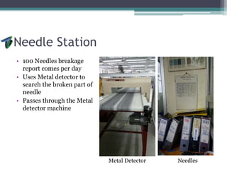 Needle Station
• 100 Needles breakage
report comes per day
• Uses Metal detector to
search the broken part of
needle
• Passes through the Metal
detector machine
Metal Detector Needles
 