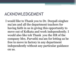 ACKNOWLEDGEMENT
I would like to Thank you to Dr. Deepali singhee
ma’am and all the department teachers for
having faith in us in giving this opportunity to
move out of Kolkata and work independently. I
would also like toh Thank you the HR of the
company Mrs. Parvathi ma’am for letting us be
free to move in factory in any department
independently without any particular guidance
on us.
 