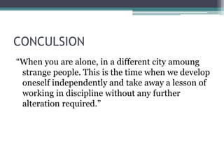 CONCULSION
“When you are alone, in a different city amoung
strange people. This is the time when we develop
oneself independently and take away a lesson of
working in discipline without any further
alteration required.”
 