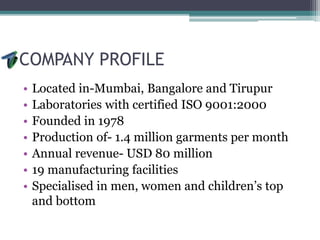 COMPANY PROFILE
• Located in-Mumbai, Bangalore and Tirupur
• Laboratories with certified ISO 9001:2000
• Founded in 1978
• Production of- 1.4 million garments per month
• Annual revenue- USD 80 million
• 19 manufacturing facilities
• Specialised in men, women and children’s top
and bottom
 
