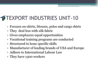 TEXPORT INDUSTRIES UNIT-10
• Focuses on-shirts, blouses, polos and cargo shirts
• They deal less with silk fabric
• Gives employees equal opportunities
• Vocational training programs are conducted
• Structured to hone specific skills
• Manufacturer of leading brands of USA and Europe
• Adhere to International Labour Law
• They have 1300 workers
 