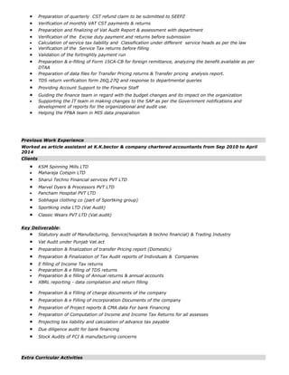• Preparation of quarterly CST refund claim to be submitted to SEEPZ
• Verification of monthly VAT CST payments & returns
• Preparation and finalizing of Vat Audit Report & assessment with department
• Verification of the Excise duty payment and returns before submission
• Calculation of service tax liability and Classification under different service heads as per the law
• Verification of the Service Tax returns before filling
• Validation of the fortnightly payment run
• Preparation & e-filling of Form 15CA-CB for foreign remittance, analyzing the benefit available as per
DTAA
• Preparation of data files for Transfer Pricing returns & Transfer pricing analysis report.
• TDS return verification form 26Q,27Q and response to departmental queries
• Providing Account Support to the Finance Staff
• Guiding the finance team in regard with the budget changes and its impact on the organization
• Supporting the IT team in making changes to the SAP as per the Government notifications and
development of reports for the organizational and audit use.
• Helping the FP&A team in MIS data preparation
Previous Work Experience
Worked as article assistant at K.K.bector & company chartered accountants from Sep 2010 to April
2014
Clients
• KSM Spinning Mills LTD
• Maharaja Cotspin LTD
• Sharul Techno Financial services PVT LTD
• Marvel Dyers & Processors PVT LTD
• Pancham Hospital PVT LTD
• Sobhagia clothing co (part of Sportking group)
• Sportking india LTD (Vat Audit)
• Classic Wears PVT LTD (Vat audit)
Key Deliverable:
• Statutory audit of Manufacturing, Service(hospitals & techno financial) & Trading Industry
• Vat Audit under Punjab Vat act
• Preparation & finalization of transfer Pricing report (Domestic)
• Preparation & Finalization of Tax Audit reports of Individuals & Companies
• E filling of Income Tax returns
• Preparation & e filling of TDS returns
• Preparation & e filling of Annual returns & annual accounts
• XBRL reporting - data compilation and return filling
• Preparation & e Filling of charge documents of the company
• Preparation & e Filling of incorporation Documents of the company
• Preparation of Project reports & CMA data For bank Financing
• Preparation of Computation of Income and Income Tax Returns for all assesses
• Projecting tax liability and calculation of advance tax payable
• Due diligence audit for bank financing
• Stock Audits of FCI & manufacturing concerns
Extra Curricular Activities
 