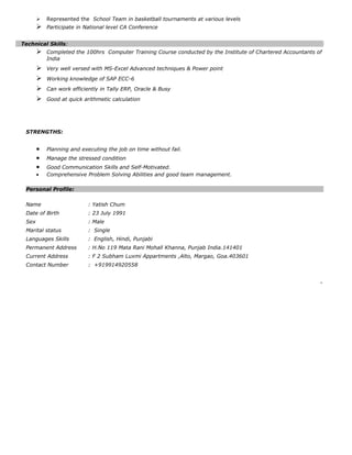  Represented the School Team in basketball tournaments at various levels
 Participate in National level CA Conference
Technical Skills:
 Completed the 100hrs Computer Training Course conducted by the Institute of Chartered Accountants of
India
 Very well versed with MS-Excel Advanced techniques & Power point
 Working knowledge of SAP ECC-6
 Can work efficiently in Tally ERP, Oracle & Busy
 Good at quick arithmetic calculation
STRENGTHS:
• Planning and executing the job on time without fail.
• Manage the stressed condition
• Good Communication Skills and Self-Motivated.
• Comprehensive Problem Solving Abilities and good team management.
Personal Profile:
Name : Yatish Chum
Date of Birth : 23 July 1991
Sex : Male
Marital status : Single
Languages Skills : English, Hindi, Punjabi
Permanent Address : H.No 119 Mata Rani Mohall Khanna, Punjab India.141401
Current Address : F 2 Subham Luxmi Appartments ,Alto, Margao, Goa.403601
Contact Number : +919914920558
.
 