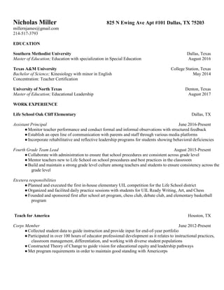 Nicholas Miller 825 N Ewing Ave Apt #101 Dallas, TX 75203
millernjames@gmail.com
214-517-3793
EDUCATION
Southern Methodist University Dallas, Texas
Master of Education; Education with specialization in Special Education August 2016
Texas A&M University College Station, Texas
Bachelor of Science; Kinesiology with minor in English May 2014
Concentration: Teacher Certification
University of North Texas Denton, Texas
Master of Education; Educational Leadership August 2017
WORK EXPERIENCE
Life School Oak Cliff Elementary Dallas, TX
Assistant Principal June 2016-Present
●Monitor teacher performance and conduct formal and informal observations with structured feedback
●Establish an open line of communication with parents and staff through various media platforms
●Incorporate rehabilitative and reflective leadership programs for students showing behavioral deficiencies
Fourth Grade Team Lead August 2015-Present
●Collaborate with administration to ensure that school procedures are consistent across grade level
●Mentor teachers new to Life School on school procedures and best practices in the classroom
●Build and maintain a strong grade level culture among teachers and students to ensure consistency across the
grade level
Etcetera responsibilities
●Planned and executed the first in-house elementary UIL competition for the Life School district
●Organized and facilited daily practice sessions with students for UIL Ready Writing, Art, and Chess
●Founded and sponsored first after school art program, chess club, debate club, and elementary basketball
program
Teach for America Houston, TX
Corps Member June 2012-Present
●Collected student data to guide instruction and provide input for end-of-year portfolio
●Participated in over 100 hours of educator professional development as it relates to instructional practices,
classroom management, differentiation, and working with diverse student populations
●Constructed Theory of Change to guide vision for educational equity and leadership pathways
●Met program requirements in order to maintain good standing with Americorps
 