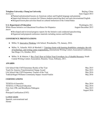 Tsinghua University; Chang’an University Beijing, China
Instructor June-August 2013
●Planned and presented lessons on American culture and English language and grammar
●Supervised interactive sessions for Chinese students practicing their oral and conversational English
●Designed lesson plan activities based on cultural immersion in the United States
U.S. Department of Education Washington, D.C.
White House Initiative on Educational Excellence for Hispanics August-December 2013
Intern
●Developed and reviewed progress reports for the Initiative and conducted speechwriting
●Organized and prepared conference materials including memos and briefings
CONFERENCE PRESENTATIONS
● Miller, N. Innovative Thinking, Life School, Waxahachie, TX, January, 2016.
● Miller, N., Schaefer, M.B. & Marshall, J. Tutoring clients with learning disabilities: strategies, the role
of technology, and writing center responsibility, International Writing Centers Association Conference,
San Diego, CA, October, 2012.
● Miller, N. & Johnson, J. Be a Tool: How to Utilize Your Coworkers As a Valuable Resource, South
Central Writing Centers Association, Houston, Texas, February, 2011.
AWARDS
Life School Oak Cliff Elementary Rookie of the Year May 2015
Teach for America Transformation Change Award May 2015
Life School Oak Cliff Elementary Teacher of the Year May 2016
Todd &Abigail Williams Community Impact Award Finalist May 2016
CERTIFICATIONS
TEXES k-6 Generalist May 2014
TEXES k-12 Physical Education May 2014
First Aid, CPR, and Bloodborne Pathogens May 2015
CPI August 2016
Principal Certification (UNT)
LANGUAGES
Spanish; conversational and
literate
 