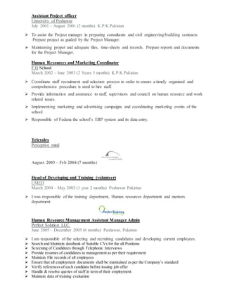 Assistant Project officer
University of Peshawar
July 2001 – August 2001 (2 months) K.P.K Pakistan
 To assist the Project manager in preparing consultants and civil engineering/building contracts
Prepare project as guided by the Project Manager.
 Maintaining proper and adequate files, time-sheets and records. Prepare reports and documents
for the Project Manager.
Human Resources and Marketing Coordinator
F.G School
March 2002 – June 2003 (2 Years 3 months) K.P.K Pakistan
 Coordinate staff recruitment and selection process in order to ensure a timely organized and
comprehensive procedure is used to hire staff.
 Provide information and assistance to staff, supervisors and council on human resource and work
related issues.
 Implementing marketing and advertising campaigns and coordinating marketing events of the
school
 Responsible of Fedena the school’s ERP system and its data entry.
Telesales
Perceptive mind
August 2003 – Feb 2004 (7 months)
Head of Developing and Training (volunteer)
UMED
March 2004 – May 2005 (1 year 2 months) Peshawar Pakistan
 I was responsible of the training department, Human resources department and mentors
department
Human Resource Management Assistant Manager Admin
Perfect Solution LLC.
June 2005 – December 2005 (6 months) Peshawar, Pakistan
 I am responsible of the selecting and recruiting candidates and developing current employees.
 Search and Maintain databank of Suitable CVs for the all Positions
 Screening of Candidates through Telephonic Interviews
 Provide resumes of candidates to management as per their requirement
 Maintain File records of all employees
 Ensure that all employment documents shall be maintained as per the Company’s standard
 Verify references of each candidate before issuing job offer
 Handle & resolve queries of staff in term of their employment
 Maintain data of training evaluation
 