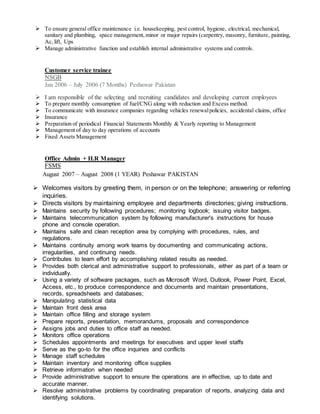  To ensure general office maintenance i.e. housekeeping, pest control, hygiene, electrical, mechanical,
sanitary and plumbing, space management,minor or major repairs (carpentry, masonry, furniture, painting,
Ac,lift, Ups
 Manage administrative function and establish internal administrative systems and controls.
Customer service trainee
NSGB
Jan 2006 – July 2006 (7 Months) Peshawar Pakistan
 I am responsible of the selecting and recruiting candidates and developing current employees
 To prepare monthly consumption of fuel/CNG along with reduction and Excess method.
 To communicate with insurance companies regarding vehicles renewalpolicies, accidental claims, office
 Insurance
 Preparation of periodical Financial Statements Monthly & Yearly reporting to Management
 Management of day to day operations of accounts
 Fixed Assets Management
Office Admin + H.R Manager
FSMS
August 2007 – August 2008 (1 YEAR) Peshawar PAKISTAN
 Welcomes visitors by greeting them, in person or on the telephone; answering or referring
inquiries.
 Directs visitors by maintaining employee and departments directories; giving instructions.
 Maintains security by following procedures; monitoring logbook; issuing visitor badges.
 Maintains telecommunication system by following manufacturer's instructions for house
phone and console operation.
 Maintains safe and clean reception area by complying with procedures, rules, and
regulations.
 Maintains continuity among work teams by documenting and communicating actions,
irregularities, and continuing needs.
 Contributes to team effort by accomplishing related results as needed.
 Provides both clerical and administrative support to professionals, either as part of a team or
individually.
 Using a variety of software packages, such as Microsoft Word, Outlook, Power Point, Excel,
Access, etc., to produce correspondence and documents and maintain presentations,
records, spreadsheets and databases;
 Manipulating statistical data
 Maintain front desk area
 Maintain office filling and storage system
 Prepare reports, presentation, memorandums, proposals and correspondence
 Assigns jobs and duties to office staff as needed.
 Monitors office operations
 Schedules appointments and meetings for executives and upper level staffs
 Serve as the go-to for the office inquiries and conflicts
 Manage staff schedules
 Maintain inventory and monitoring office supplies
 Retrieve information when needed
 Provide administrative support to ensure the operations are in effective, up to date and
accurate manner.
 Resolve administrative problems by coordinating preparation of reports, analyzing data and
identifying solutions.
 