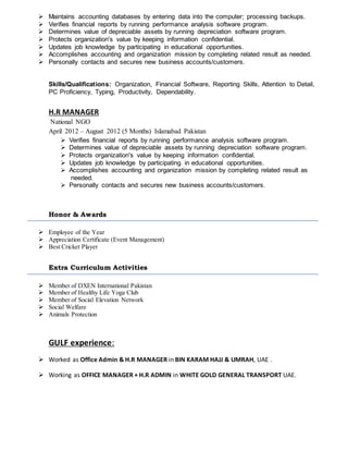  Maintains accounting databases by entering data into the computer; processing backups.
 Verifies financial reports by running performance analysis software program.
 Determines value of depreciable assets by running depreciation software program.
 Protects organization's value by keeping information confidential.
 Updates job knowledge by participating in educational opportunities.
 Accomplishes accounting and organization mission by completing related result as needed.
 Personally contacts and secures new business accounts/customers.
Skills/Qualifications: Organization, Financial Software, Reporting Skills, Attention to Detail,
PC Proficiency, Typing, Productivity, Dependability.
H.R MANAGER
National NGO
April 2012 – August 2012 (5 Months) Islamabad Pakistan
 Verifies financial reports by running performance analysis software program.
 Determines value of depreciable assets by running depreciation software program.
 Protects organization's value by keeping information confidential.
 Updates job knowledge by participating in educational opportunities.
 Accomplishes accounting and organization mission by completing related result as
needed.
 Personally contacts and secures new business accounts/customers.
Honor & Awards
 Employee of the Year
 Appreciation Certificate (Event Management)
 Best Cricket Player
Extra Curriculum Activities
 Member of DXEN International Pakistan
 Member of Healthy Life Yoga Club
 Member of Social Elevation Network
 Social Welfare
 Animals Protection
GULF experience:
 Worked as Office Admin & H.R MANAGER in BIN KARAM HAJJ & UMRAH, UAE .
 Working as OFFICE MANAGER + H.R ADMIN in WHITE GOLD GENERAL TRANSPORT UAE.
 