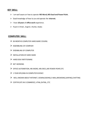 KEY SKILL:
 I am well aware on how to operate MS-Word, MS-Excel and Power Point.
 Good knowledge of how to use and operate the internet.
 I have 10 years of office work experience.
 Fluent in Hindi , English , Pashto. Arabic
COMPUTER SKILL:
 06 MONTHS COMPUTER HARD WARE COURSE.
 ASSEMBLING OF COMPUER
 DISEMBLING OF COMPUTER
 INSTALLATION OF HARD WARE
 HARD DISK PARTITIONING
 NET WORKING
 OFFICE AUTOMATION, MS-WORD, MS-EXECL,MS POWER POINT,ETC
 1 YEAR DIPLOMA IN COMPUTER SCIENCE
 WELL KNOWN ABOUT INTERNET, DOWNLOADING,E-MAIL,BROWSING,SURFING,CHATTING
 CERTIFICATE IN E-COMMERCE, HTML,DHTML, ETC
 