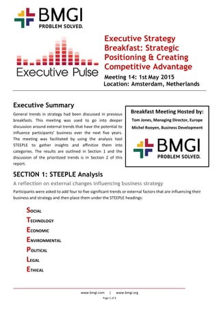 www.bmgi.com | www.bmgi.org
Page 1 of 4
Breakfast Meeting Hosted by:
Tom Jones, Managing Director, Europe
Michel Rooyen, Business Development
Executive Strategy
Breakfast: Strategic
Positioning & Creating
Competitive Advantage
Meeting 14: 1st May 2015
Location: Amsterdam, Netherlands
Executive Summary
General trends in strategy had been discussed in previous
breakfasts. This meeting was used to go into deeper
discussion around external trends that have the potential to
influence participants’ business over the next five years.
The meeting was facilitated by using the analysis tool
STEEPLE to gather insights and affinitize them into
categories. The results are outlined in Section 1 and the
discussion of the prioritized trends is in Section 2 of this
report.
SECTION 1: STEEPLE Analysis
A reflection on external changes influencing business strategy
Participants were asked to add four to five significant trends or external factors that are influencing their
business and strategy and then place them under the STEEPLE headings:
SOCIAL
TECHNOLOGY
ECONOMIC
ENVIRONMENTAL
POLITICAL
LEGAL
ETHICAL
 