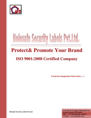 Holosafe Security Labels Pvt.Ltd
Protect& Promote Your Brand
ISO 9001:2008 Certified Company
Creativity Imagination Innovation…..!
F-60, Site-B, Surajpur Industrial Area
Greater Noida (UP) INDIA
PH. :- +91-120-6481966, 2560231
Website: - www.holosafe.co.in
 