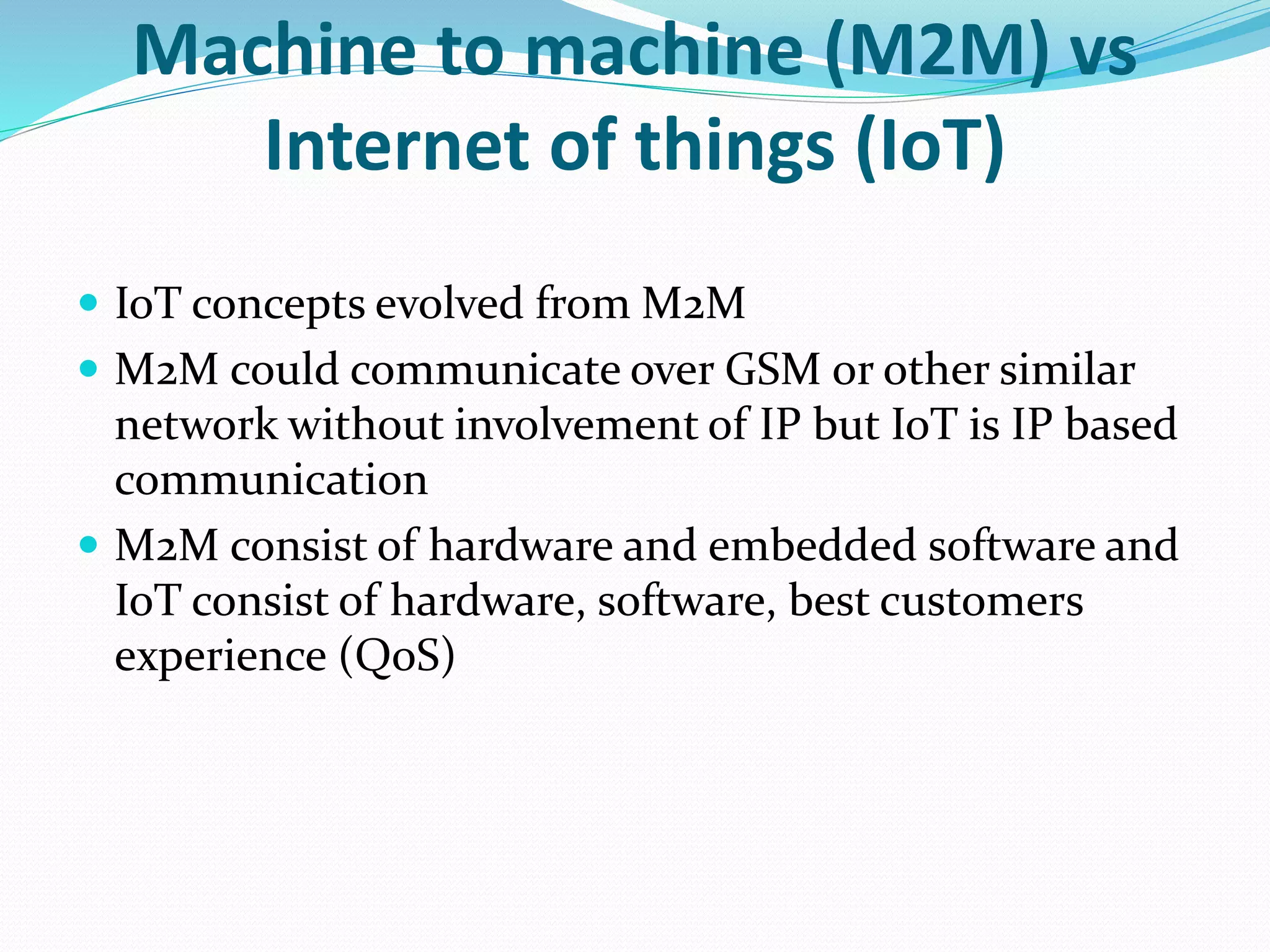 Machine to machine (M2M) vs
Internet of things (IoT)
 IoT concepts evolved from M2M
 M2M could communicate over GSM or other similar
network without involvement of IP but IoT is IP based
communication
 M2M consist of hardware and embedded software and
IoT consist of hardware, software, best customers
experience (QoS)
 