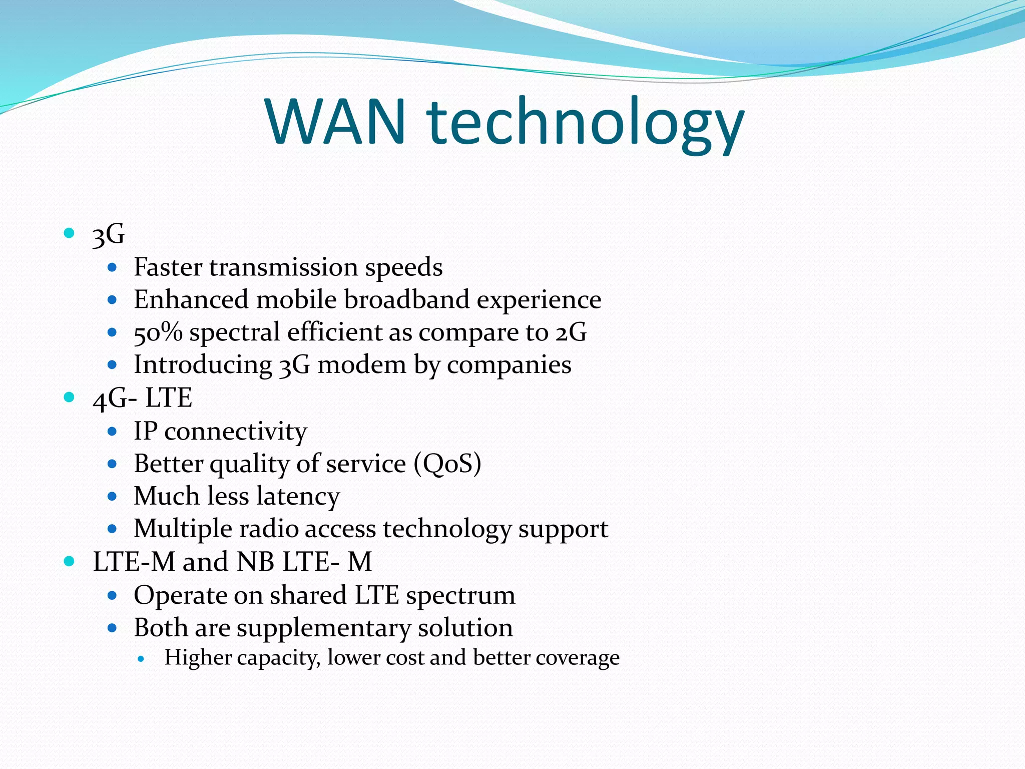 WAN technology
 3G
 Faster transmission speeds
 Enhanced mobile broadband experience
 50% spectral efficient as compare to 2G
 Introducing 3G modem by companies
 4G- LTE
 IP connectivity
 Better quality of service (QoS)
 Much less latency
 Multiple radio access technology support
 LTE-M and NB LTE- M
 Operate on shared LTE spectrum
 Both are supplementary solution
 Higher capacity, lower cost and better coverage
 