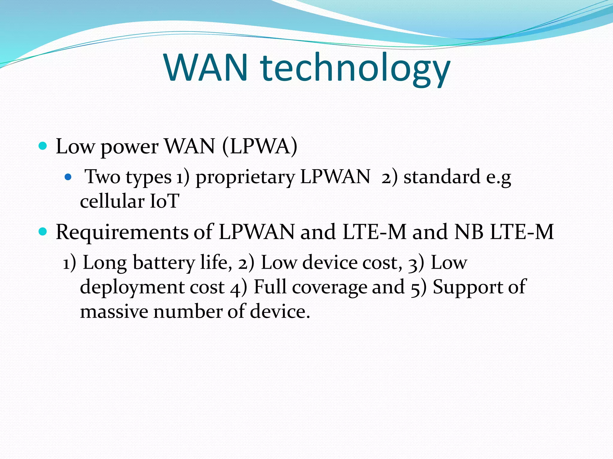 WAN technology
 Low power WAN (LPWA)
 Two types 1) proprietary LPWAN 2) standard e.g
cellular IoT
 Requirements of LPWAN and LTE-M and NB LTE-M
1) Long battery life, 2) Low device cost, 3) Low
deployment cost 4) Full coverage and 5) Support of
massive number of device.
 