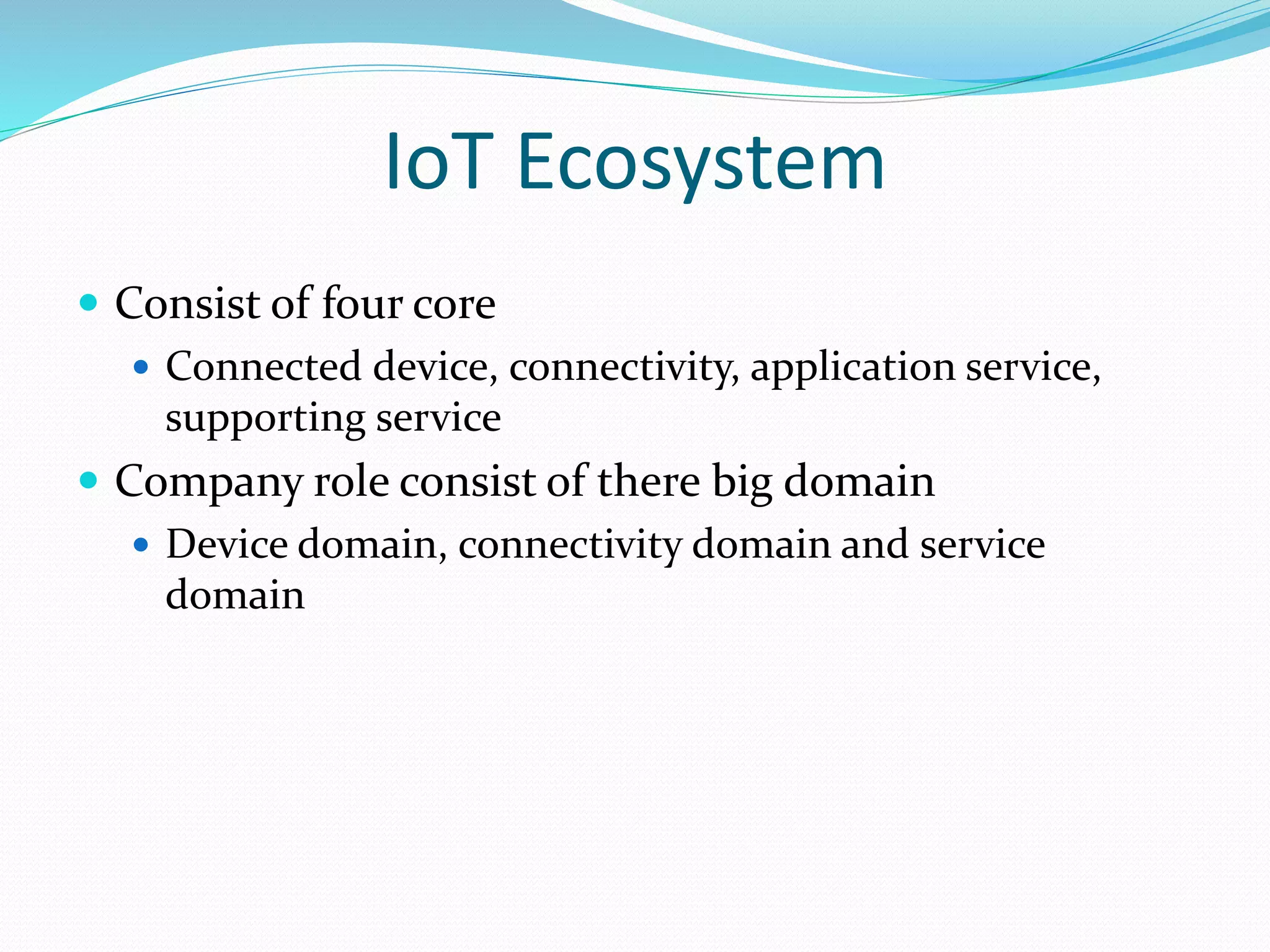IoT Ecosystem
 Consist of four core
 Connected device, connectivity, application service,
supporting service
 Company role consist of there big domain
 Device domain, connectivity domain and service
domain
 