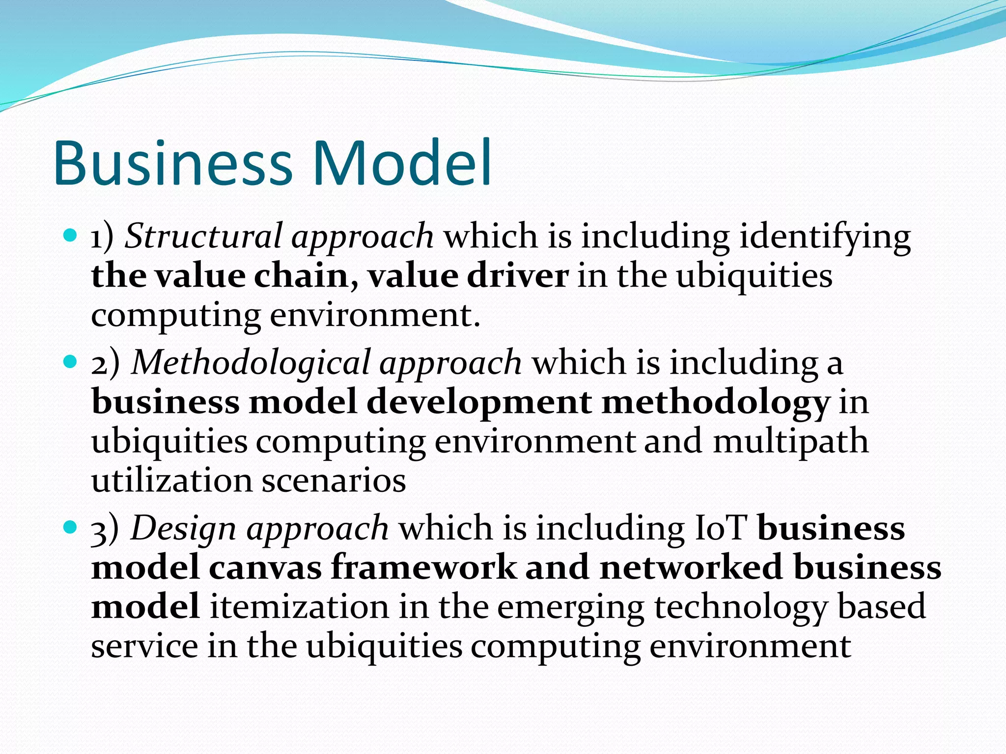 Business Model
 1) Structural approach which is including identifying
the value chain, value driver in the ubiquities
computing environment.
 2) Methodological approach which is including a
business model development methodology in
ubiquities computing environment and multipath
utilization scenarios
 3) Design approach which is including IoT business
model canvas framework and networked business
model itemization in the emerging technology based
service in the ubiquities computing environment
 