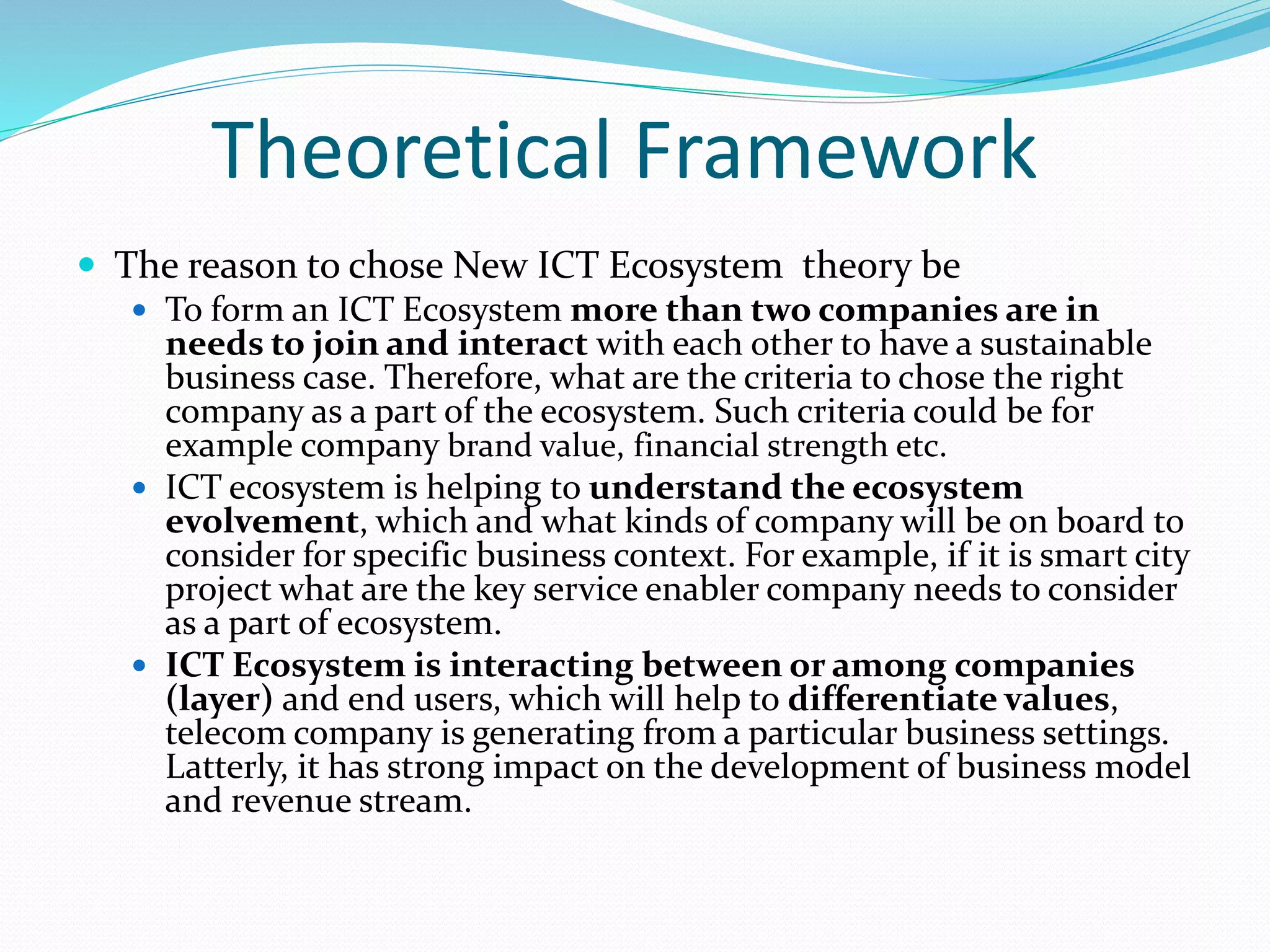 Theoretical Framework
 The reason to chose New ICT Ecosystem theory be
 To form an ICT Ecosystem more than two companies are in
needs to join and interact with each other to have a sustainable
business case. Therefore, what are the criteria to chose the right
company as a part of the ecosystem. Such criteria could be for
example company brand value, financial strength etc.
 ICT ecosystem is helping to understand the ecosystem
evolvement, which and what kinds of company will be on board to
consider for specific business context. For example, if it is smart city
project what are the key service enabler company needs to consider
as a part of ecosystem.
 ICT Ecosystem is interacting between or among companies
(layer) and end users, which will help to differentiate values,
telecom company is generating from a particular business settings.
Latterly, it has strong impact on the development of business model
and revenue stream.
 